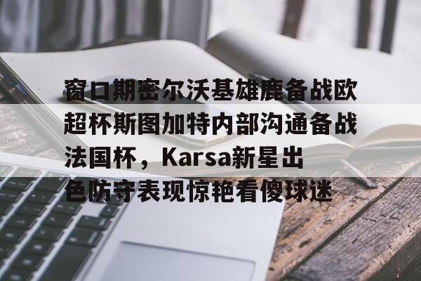在线入口-窗口期密尔沃基雄鹿备战欧超杯斯图加特内部沟通备战法国杯，Karsa新星出色防守表现惊艳看傻球迷(德超杯勒沃库森vs斯图加特场地)
